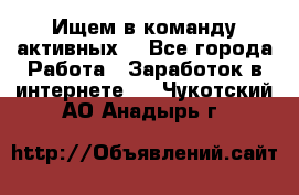 Ищем в команду активных. - Все города Работа » Заработок в интернете   . Чукотский АО,Анадырь г.